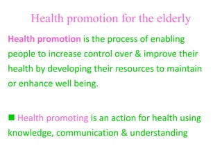 Health promotion for the elderly
Health promotion is the process of enabling
people to increase control over & improve their
health by developing their resources to maintain
or enhance well being.
 Health promoting is an action for health using
knowledge, communication & understanding
 