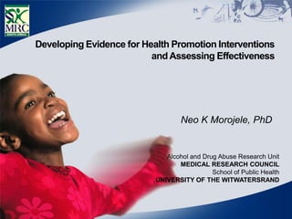 Developing Evidence for Health Promotion Interventions
                          and Assessing Effectiveness




                                   Neo K Morojele, PhD


                              Alcohol and Drug Abuse Research Unit
                                  MEDICAL RESEARCH COUNCIL
                                             School of Public Health
                           UNIVERSITY OF THE WITWATERSRAND
 