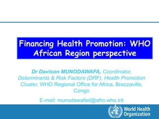 Financing Health Promotion: WHO
    African Region perspective

     Dr Davison MUNODAWAFA, Coordinator,
Determinants & Risk Factors (DRF), Health Promotion
 Cluster, WHO Regional Office for Africa, Brazzaville,
                      Congo
         E-mail: munodawafad@afro.who.int
 