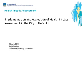 Health Impact Assessment
13 June 2013
Tarja Saarinen
Health and Wellbeing Coordinator
Implementation and evaluation of Health Impact
Assessment in the City of Helsinki
 