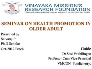 SEMINAR ON HEALTH PROMOTION IN
OLDER ADULT
Presented by
Selvaraj.P
Ph.D Scholar
Oct-2019 Batch Guide
Dr.Sasi.Vaithilingan
Professor Cum Vice-Principal
VMCON Pondicherry.
 