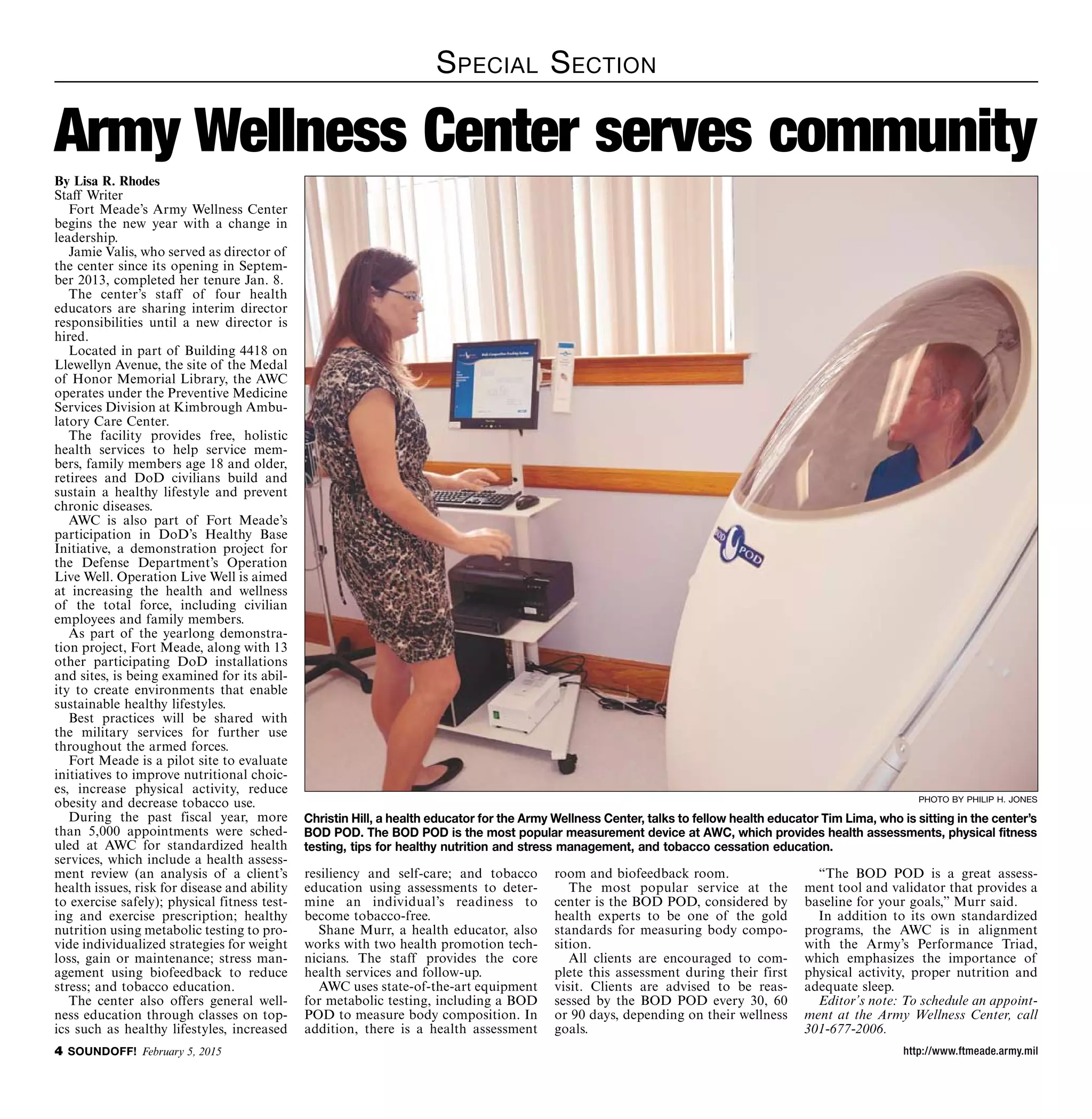 http://www.ftmeade.army.mil SOUNDOFF! February 5, 2015
Special Section
By Lisa R. Rhodes
Staff Writer
Fort Meade’s Army Wellness Center
begins the new year with a change in
leadership.
Jamie Valis, who served as director of
the center since its opening in Septem-
ber 2013, completed her tenure Jan. 8.
The center’s staff of four health
educators are sharing interim director
responsibilities until a new director is
hired.
Located in part of Building 4418 on
Llewellyn Avenue, the site of the Medal
of Honor Memorial Library, the AWC
operates under the Preventive Medicine
Services Division at Kimbrough Ambu-
latory Care Center.
The facility provides free, holistic
health services to help service mem-
bers, family members age 18 and older,
retirees and DoD civilians build and
sustain a healthy lifestyle and prevent
chronic diseases.
AWC is also part of Fort Meade’s
participation in DoD’s Healthy Base
Initiative, a demonstration project for
the Defense Department’s Operation
Live Well. Operation Live Well is aimed
at increasing the health and wellness
of the total force, including civilian
employees and family members.
As part of the yearlong demonstra-
tion project, Fort Meade, along with 13
other participating DoD installations
and sites, is being examined for its abil-
ity to create environments that enable
sustainable healthy lifestyles.
Best practices will be shared with
the military services for further use
throughout the armed forces.
Fort Meade is a pilot site to evaluate
initiatives to improve nutritional choic-
es, increase physical activity, reduce
obesity and decrease tobacco use.
During the past fiscal year, more
than 5,000 appointments were sched-
uled at AWC for standardized health
services, which include a health assess-
ment review (an analysis of a client’s
health issues, risk for disease and ability
to exercise safely); physical fitness test-
ing and exercise prescription; healthy
nutrition using metabolic testing to pro-
vide individualized strategies for weight
loss, gain or maintenance; stress man-
agement using biofeedback to reduce
stress; and tobacco education.
The center also offers general well-
ness education through classes on top-
ics such as healthy lifestyles, increased
Army Wellness Center serves community
resiliency and self-care; and tobacco
education using assessments to deter-
mine an individual’s readiness to
become tobacco-free.
Shane Murr, a health educator, also
works with two health promotion tech-
nicians. The staff provides the core
health services and follow-up.
AWC uses state-of-the-art equipment
for metabolic testing, including a BOD
POD to measure body composition. In
addition, there is a health assessment
room and biofeedback room.
The most popular service at the
center is the BOD POD, considered by
health experts to be one of the gold
standards for measuring body compo-
sition.
All clients are encouraged to com-
plete this assessment during their first
visit. Clients are advised to be reas-
sessed by the BOD POD every 30, 60
or 90 days, depending on their wellness
goals.
“The BOD POD is a great assess-
ment tool and validator that provides a
baseline for your goals,” Murr said.
In addition to its own standardized
programs, the AWC is in alignment
with the Army’s Performance Triad,
which emphasizes the importance of
physical activity, proper nutrition and
adequate sleep.
Editor’s note: To schedule an appoint-
ment at the Army Wellness Center, call
301-677-2006.
photo by philip h. jones
Christin Hill, a health educator for the Army Wellness Center, talks to fellow health educator Tim Lima, who is sitting in the center’s
BOD POD. The BOD POD is the most popular measurement device at AWC, which provides health assessments, physical fitness
testing, tips for healthy nutrition and stress management, and tobacco cessation education.
 