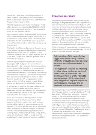 Determination of the most effective
trigger point in the supply chain at
which the product is deemed as being
‘removed for local consumption’ is
critical.
The legislation contains an offsetting
principle where the levy on exported
product can be offset from the
monthly payment to SARS. Failing to
take advantage of this principle will
have a significant negative impact on
working capital employed and an
increased administrative burden.
Similar HPL’s have been successfully introduced in
other countries such as Mexico and various federal
states in the United States of America, with the United
Kingdom following suit in 2018.
The HPL legislation was included in Schedule 1 Part 7
of the Customs and Excise Act 91 of 1964 (“the Act”)
and the principles governing the HPL are provided for
in the Act and the Rules thereto.
HPL is collected under a duty at source (“DAS”) regime
and is therefore a manufacturing tax, as opposed to a
transactional tax (e.g. Value Added Tax). In brief, DAS
entails that the HPL is collected at “point of source”
and not “point of sale”, thus within the manufacturing
environment.
The liability for HPL generally arises at the point where
the product is manufactured and attains the essential
characteristics of the listed HPL products i.e. the
“essential character” of e.g. a sugary beverage, such as
a soft drink. At this point, SARS will generally have an
interest in the product.
The HPL legislation specifically excludes alcoholic
beverages, 100% fruit juices and unsweetened
beverages with a dairy base, but it includes sweetened
waters, syrups (to be diluted prior to consumption),
powder-based drinks (including those with a cocoa
basis and to be mixed with a fluid before consumption)
and sweetened fruit juices. Concentrates and products
that require dilution or powder to be mixed with a
fluid will result in the HPL being calculated on the
sugar content of the final product i.e. post dilution
ratio in line with the prescribed dilution criteria.
It is important to note that the sugars subject to the
levy include both added and intrinsic sugars; a
sweetened fruit juice will therefore not only be levied
on the added sugar but also on the sugar contained
naturally within the fruit juice base.
Given the complexity of the composition of most
products subject to HPL, it is essential to obtain
customs tariff determinations from SARS on those
products where a level of uncertainty governs the
decision to include or exclude such products from HPL
items provided for in the Act. Examples of the latter
includes various sweetened dairy products such as
drinking snacks, milk based fruit drinks, energy drinks,
carbonated fruit juices (100% or mixed) and HPL
products with a sugar content of less than 4g/100ml .
Impact on operations
Any person/organisation who manufactures sugary
beverages is obliged to determine if it is regarded as a
non-commercial or a commercial manufacturer, with
reference to their annual consumption of sugar added
to HPL products during the manufacturing process.
Commercial manufacturers (i.e. manufactures of
sugary beverages with a sugar consumption exceeding
500 kilogram per calendar year) must license their
manufacturing premises with SARS as a customs and
excise manufacturing warehouse (“VM”) which will be
subject to the provisions of the Act and permissible
business processes as legislatively prescribed.
The levy is currently recovered at 2.1 cents per gram
of sugar per 100 ml of the sugary beverage. The first 4
grams of sugar per 100 ml is levy free.
For calculation purposes, the HPL legislation requires
that the sugar content of each product be confirmed
by a SANAS / ILAC certified laboratory. However,
subject to the scope and nature of the products
manufactured, these laboratory results could
substantially differ on the same product, resulting in
the need for the recording thereof within a clearly
defined governance protocol to ensure reputational
risks are limited should non-compliance to the Act be
alleged in future SARS audits. To address the latter, it
is advised that an application for the tariff
determinations of HPL products includes the relevant
laboratory results to ensure that SARS agree to the
correctness thereof.
 