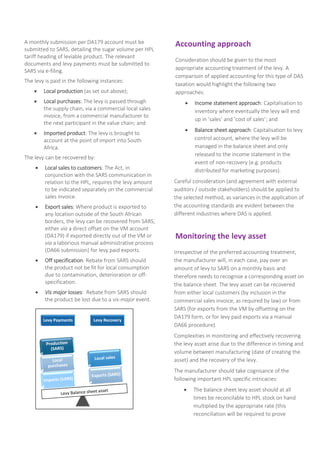 Levy Payments Levy Recovery
A monthly submission per DA179 account must be
submitted to SARS, detailing the sugar volume per HPL
tariff heading of leviable product. The relevant
documents and levy payments must be submitted to
SARS via e-filing.
The levy is paid in the following instances:
 Local production (as set out above);
 Local purchases: The levy is passed through
the supply chain, via a commercial local sales
invoice, from a commercial manufacturer to
the next participant in the value chain; and
 Imported product: The levy is brought to
account at the point of import into South
Africa.
The levy can be recovered by:
 Local sales to customers: The Act, in
conjunction with the SARS communication in
relation to the HPL, requires the levy amount
to be indicated separately on the commercial
sales invoice.
 Export sales: Where product is exported to
any location outside of the South African
borders, the levy can be recovered from SARS,
either via a direct offset on the VM account
(DA179) if exported directly out of the VM or
via a laborious manual administrative process
(DA66 submission) for levy paid exports.
 Off specification: Rebate from SARS should
the product not be fit for local consumption
due to contamination, deterioration or off-
specification.
 Vis major losses: Rebate from SARS should
the product be lost due to a vis-major event.
Accounting approach
Consideration should be given to the most
appropriate accounting treatment of the levy. A
comparison of applied accounting for this type of DAS
taxation would highlight the following two
approaches:
 Income statement approach: Capitalisation to
inventory where eventually the levy will end
up in ‘sales’ and ‘cost of sales’; and
 Balance sheet approach: Capitalisation to levy
control account, where the levy will be
managed in the balance sheet and only
released to the income statement in the
event of non-recovery (e.g. products
distributed for marketing purposes).
Careful consideration (and agreement with external
auditors / outside stakeholders) should be applied to
the selected method, as variances in the application of
the accounting standards are evident between the
different industries where DAS is applied.
Monitoring the levy asset
Irrespective of the preferred accounting treatment,
the manufacturer will, in each case, pay over an
amount of levy to SARS on a monthly basis and
therefore needs to recognise a corresponding asset on
the balance sheet. The levy asset can be recovered
from either local customers (by inclusion in the
commercial sales invoice, as required by law) or from
SARS (for exports from the VM by offsetting on the
DA179 form, or for levy paid exports via a manual
DA66 procedure).
Complexities in monitoring and effectively recovering
the levy asset arise due to the difference in timing and
volume between manufacturing (date of creating the
asset) and the recovery of the levy.
The manufacturer should take cognisance of the
following important HPL specific intricacies:
 The balance sheet levy asset should at all
times be reconcilable to HPL stock on hand
multiplied by the appropriate rate (this
reconciliation will be required to prove
 