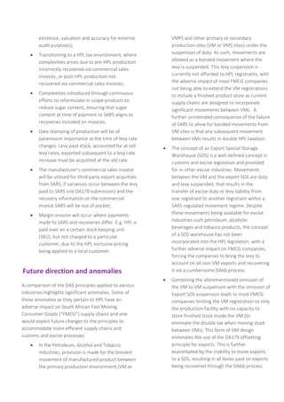 existence, valuation and accuracy for external
audit purposes);
 Transitioning to a HPL tax environment, where
complexities arises due to pre-HPL production
incorrectly recovered via commercial sales
invoices, or post-HPL production not
recovered via commercial sales invoices;
 Complexities introduced through continuous
efforts to reformulate in scope products to
reduce sugar content, ensuring that sugar
content at time of payment to SARS aligns to
recoveries included on invoices;
 Date stamping of production will be of
paramount importance at the time of levy rate
changes. Levy paid stock, accounted for at old
levy rates, exported subsequent to a levy rate
increase must be acquitted at the old rate.
 The manufacturer’s commercial sales invoice
will be utilised for third party export acquittals
from SARS, if variances occur between the levy
paid to SARS (via DA179 submission) and the
recovery information on the commercial
invoice SARS will be out of pocket;
 Margin erosion will occur where payments
made to SARS and recoveries differ. E.g. HPL is
paid over on a certain stock keeping unit
(SKU), but not charged to a particular
customer, due to the HPL exclusive pricing
being applied to a local customer.
Future direction and anomalies
A comparison of the DAS principles applied to various
industries highlights significant anomalies. Some of
these anomalies as they pertain to HPL have an
adverse impact on South African Fast Moving
Consumer Goods (“FMCG”) supply chains and one
would expect future changes to the principles to
accommodate more efficient supply chains and
customs and excise processes:
 In the Petroleum, Alcohol and Tobacco
industries, provision is made for the bonded
movement of manufactured product between
the primary production environment (VM or
VMP) and other primary or secondary
production sites (VM or VMS sites) under the
suspension of duty. As such, movements are
allowed as a bonded movement where the
levy is suspended. This levy suspension is
currently not afforded to HPL registrants, with
the adverse impact of most FMCG companies
not being able to extend the VM registrations
to include a finished product store as current
supply chains are designed to incorporate
significant movements between VMs. A
further unintended consequence of the failure
of SARS to allow for bonded movements from
VM sites is that any subsequent movement
between VMs results in double HPL taxation.
 The concept of an Export Special Storage
Warehouse (SOS) is a well-defined concept in
customs and excise legislation and provided
for in other excise industries. Movements
between the VM and the export SOS are duty
and levy suspended, that results in the
transfer of excise duty or levy liability from
one registrant to another registrant within a
SARS regulated movement regime. Despite
these movements being available for excise
industries such petroleum, alcoholic
beverages and tobacco products, the concept
of a SOS warehouse has not been
incorporated into the HPL legislation, with a
further adverse impact on FMCG companies,
forcing the companies to bring the levy to
account on all non-VM exports and recovering
it via a cumbersome DA66 process.
 Combining the aforementioned omission of
the VM to VM suspension with the omission of
Export SOS suspension leads to most FMCG
companies limiting the VM registration to only
the production facility with no capacity to
store finished stock inside the VM (to
eliminate the double tax when moving stock
between VMs). This form of VM design
eliminates the use of the DA179 offsetting
principle for exports. This is further
exacerbated by the inability to move exports
to a SOS, resulting in all levies paid on exports
being recovered through the DA66 process
 