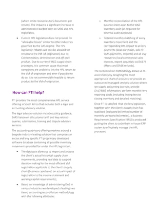 (which limits recoveries to 5 documents per
return). The impact is a significant increase in
administrative burden both on SARS and HPL
registrants.
 Current HPL legislation does not provide for
“allowable losses” similar to other industries
governed by the DAS regime. The HPL
legislation rebates will only be allowed for
returns to the VM (of origination) due to:
Contamination, deterioration and off-spec
product. Due to current FMCG supply chain
processes, it is common cause that most
companies are unable to link the HPL return to
the VM of origination and even if possible to
do so, it is not commercially feasible to return
product to the VM of origination.
How can FTI help?
FTI provides the most comprehensive HPL service
offering in South Africa that includes both a legal and
accounting advisory solution.
The legal advisory solution includes policy guidance,
SARS liaison on all customs tariff and levy related
queries, submissions, training and dispute advisory
services.
The accounting advisory offering revolves around a
bespoke industry leading solution that comprises an
excise and levy specific FTI proprietary developed
software database containing all possible inventory
movements provided for under the HPL legislation.
 The database allows us to import and analyse
the client’s actual historical supply chain
movements, providing real data to support
decision making for the most efficient VM
registration applicable to the client’s supply
chain (business case based on actual impact of
registration to the income statement and
working capital requirements);
 Based on knowledge of administering DAS in
various industries we developed a leading two
tiered accounting reconciliation methodology
with the following attributes:
o Monthly reconciliation of the HPL
balance sheet asset to the total
inventory asset (as required for
external audit purposes)
o Detailed monthly matching of every
inventory movement and the
corresponding HPL impact to all levy
payments (local purchases, DA179
SARS payments, Imports) and all levy
recoveries (local commercial sales
invoices, export acquittals via DA179
offsets and DA66 refunds).
The reconciliation methodology allows us to
assist clients by designing the most
appropriate chart of accounts; or provide an
outsourced managed services solution where
we supply accounting journals; provide
DA179/66 information; perform monthly levy
reporting packs (including linking levy to
closing inventory and detailed matching).
Once FTI is satisfied that the levy legislation,
together with the client’s supply chain has
stabilised (indicated by limited number of
monthly unreconciled entries), a Business
Requirement Specification (BRS) is produced
guiding the client to code their in-house ERP
system to effectively manage the HPL
processes.
 