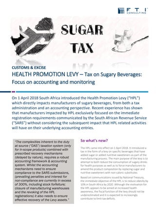 CUSTOMS & EXCISE
HEALTH PROMOTION LEVY – Tax on Sugary Beverages:
Focus on accounting and monitoring
On 1 April 2018 South Africa introduced the Health Promotion Levy (“HPL”)
which directly impacts manufacturers of sugary beverages, from both a tax
administration and an accounting perspective. Recent experience has shown
that manufacturers impacted by HPL exclusively focused on the immediate
registration requirements communicated by the South African Revenue Service
(“SARS”) without considering the subsequent impact that HPL related activities
will have on their underlying accounting entries.
So what’s new?
The HPL came into effect on 1 April 2018. It introduced a
tax in the form of a levy on specific beverages that have
added sugar or added nutritive sweeteners as part of the
manufacturing process. The main purpose of the levy is to
attempt to both reduce the consumption of sugary drinks
for health purposes as well as to force manufacturers to
amend the product composition by replacing sugar and
nutritive sweeteners with non-caloric substitutes.
Based on communications issued by National Treasury,
the immediate objective of the HPL is to reduce obesity by
10% in South Africa by 2020. Although the motivation for
the HPL appears to be aimed at increased health
awareness, the fiscal function of the levy should not be
underestimated and it is expected to increasingly
contribute to limit tax deficits.
“The complexities inherent to the duty
at source (“DAS”) taxation system (only
for in-scope products) combined with
prescribed recovery mechanisms
(delayed by nature), requires a robust
accounting framework & accounting
system. Whilst the accounting
mechanisms need to ensure
compliance to the SARS submissions,
(prevailing penalties and interest for
non-compliance are currently in excess
of 300%, including stock forfeiture;
closure of manufacturing warehouses
and the revoking of the HPL
registrations) it also needs to ensure
effective recovery of the Levy assets.”
 