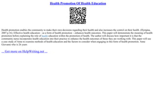 Health Promotion Of Health Education
Health promotion enables the community to make their own decisions regarding their health and also increases the control on their health. (Dympna,
2007 p.16). Effective health education – as a form of health promotion – enhances health outcomes. This paper will demonstrate the meaning of health
promotion before explaining the role of health education within the promotion of health. The author will discuss how important it is that the
community nurse incorporates health education into their practice to enhance the health outcomes of those they are working with. This paper will use
a case study of Anne to examine methods of health education and the factors to consider when engaging in this form of health promotion. Anne
Giovanni who is 26 years
... Get more on HelpWriting.net ...
 