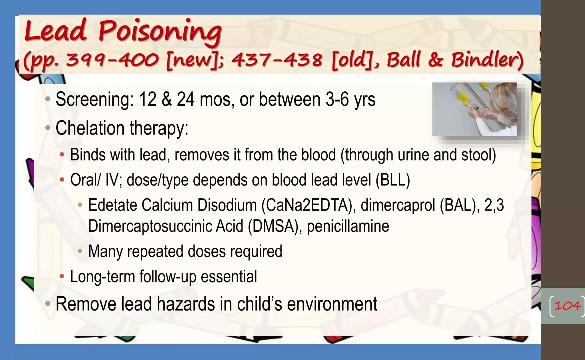 Lead Poisoning
(pp. 399-400 [new]; 437-438 [old], Ball & Bindler)
• Screening: 12 & 24 mos, or between 3-6 yrs
• Chelation therapy:
• Binds with lead, removes it from the blood (through urine and stool)
• Oral/ IV; dose/type depends on blood lead level (BLL)
• Edetate Calcium Disodium (CaNa2EDTA), dimercaprol (BAL), 2,3
Dimercaptosuccinic Acid (DMSA), penicillamine
• Many repeated doses required
• Long-term follow-up essential
• Remove lead hazards in child’s environment 104
 
