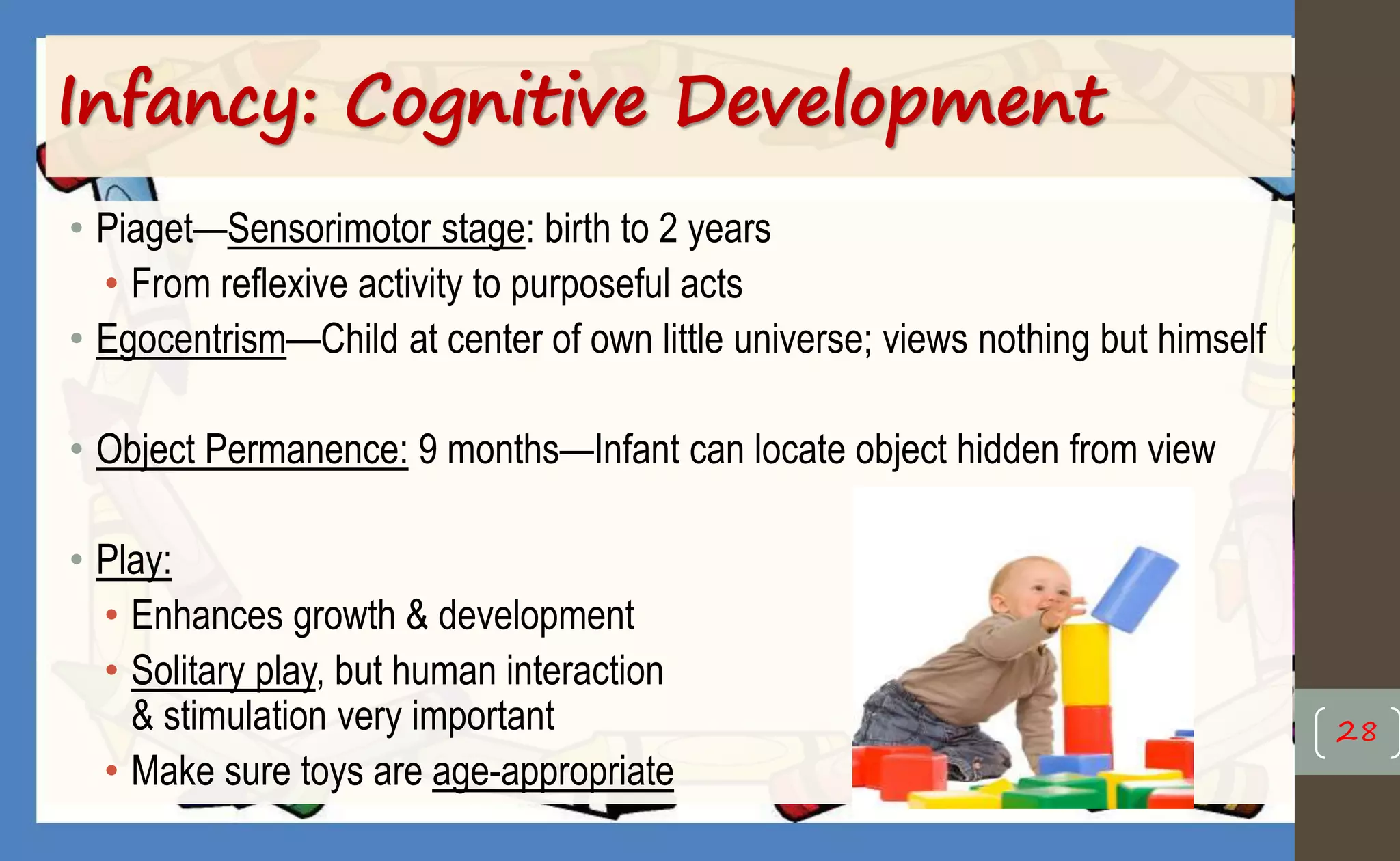Infancy: Cognitive Development
• Piaget—Sensorimotor stage: birth to 2 years
• From reflexive activity to purposeful acts
• Egocentrism—Child at center of own little universe; views nothing but himself
• Object Permanence: 9 months—Infant can locate object hidden from view
• Play:
• Enhances growth & development
• Solitary play, but human interaction
& stimulation very important
• Make sure toys are age-appropriate
28
 