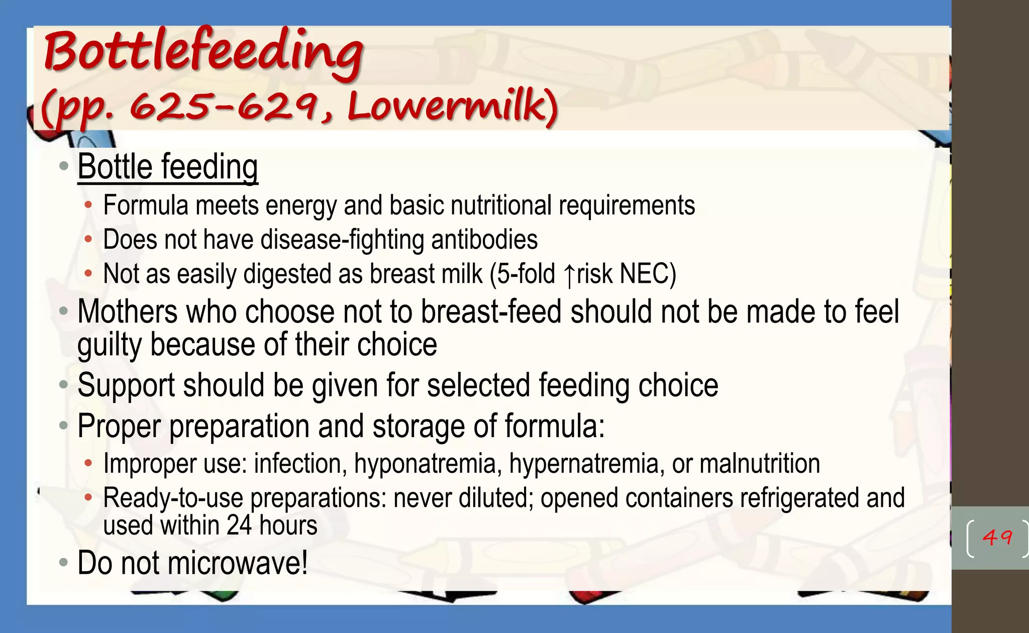 Bottlefeeding
(pp. 625-629, Lowermilk)
• Bottle feeding
• Formula meets energy and basic nutritional requirements
• Does not have disease-fighting antibodies
• Not as easily digested as breast milk (5-fold ↑risk NEC)
• Mothers who choose not to breast-feed should not be made to feel
guilty because of their choice
• Support should be given for selected feeding choice
• Proper preparation and storage of formula:
• Improper use: infection, hyponatremia, hypernatremia, or malnutrition
• Ready-to-use preparations: never diluted; opened containers refrigerated and
used within 24 hours
• Do not microwave!
49
 