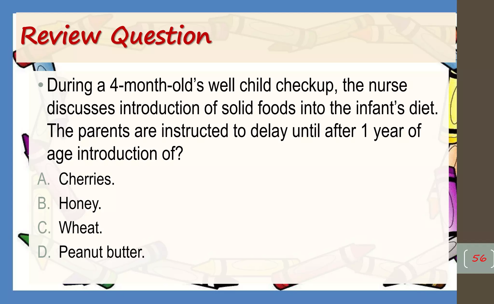 Review Question
•During a 4-month-old’s well child checkup, the nurse
discusses introduction of solid foods into the infant’s diet.
The parents are instructed to delay until after 1 year of
age introduction of?
A. Cherries.
B. Honey.
C. Wheat.
D. Peanut butter. 56
 