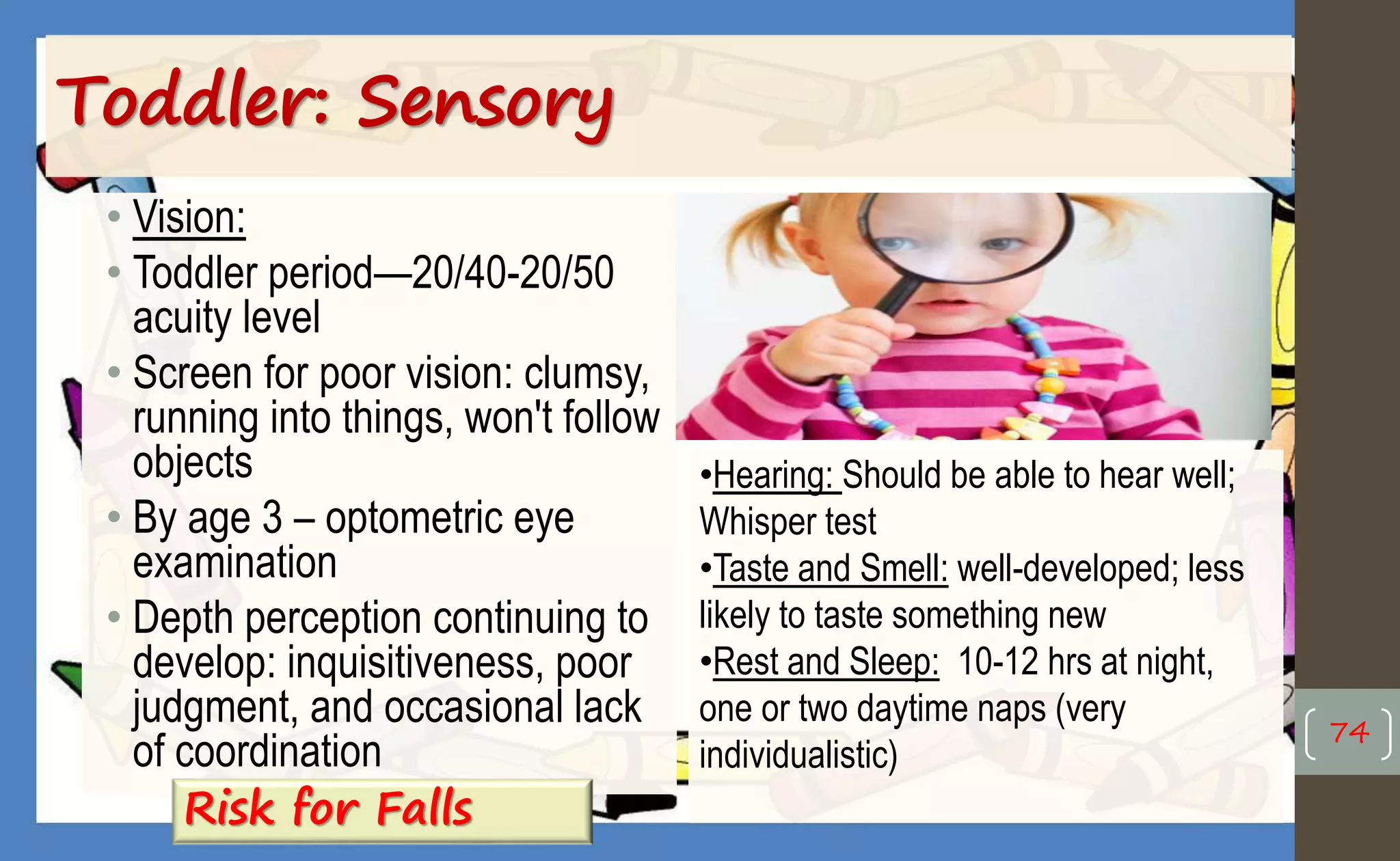 • Vision:
• Toddler period—20/40-20/50
acuity level
• Screen for poor vision: clumsy,
running into things, won't follow
objects
• By age 3 – optometric eye
examination
• Depth perception continuing to
develop: inquisitiveness, poor
judgment, and occasional lack
of coordination
Toddler: Sensory
74
•Hearing: Should be able to hear well;
Whisper test
•Taste and Smell: well-developed; less
likely to taste something new
•Rest and Sleep: 10-12 hrs at night,
one or two daytime naps (very
individualistic)
Risk for Falls
 