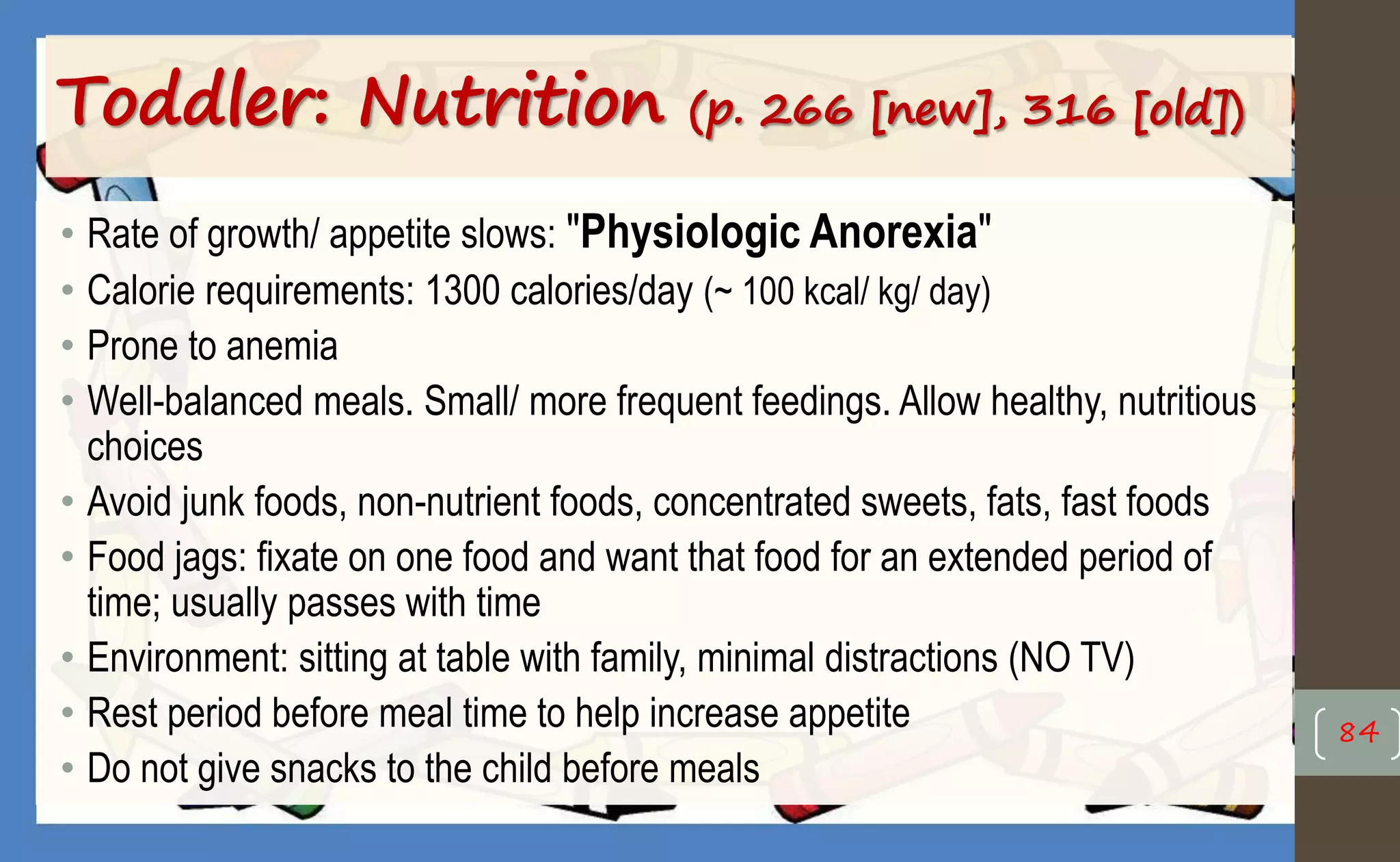 Toddler: Nutrition (p. 266 [new], 316 [old])
• Rate of growth/ appetite slows: "Physiologic Anorexia"
• Calorie requirements: 1300 calories/day (~ 100 kcal/ kg/ day)
• Prone to anemia
• Well-balanced meals. Small/ more frequent feedings. Allow healthy, nutritious
choices
• Avoid junk foods, non-nutrient foods, concentrated sweets, fats, fast foods
• Food jags: fixate on one food and want that food for an extended period of
time; usually passes with time
• Environment: sitting at table with family, minimal distractions (NO TV)
• Rest period before meal time to help increase appetite
• Do not give snacks to the child before meals
84
 