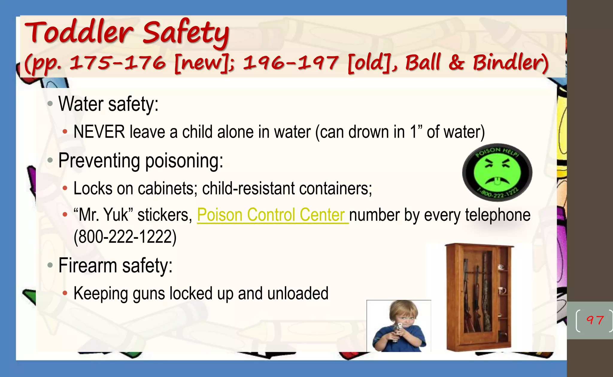 Toddler Safety
(pp. 175-176 [new]; 196-197 [old], Ball & Bindler)
• Water safety:
• NEVER leave a child alone in water (can drown in 1” of water)
• Preventing poisoning:
• Locks on cabinets; child-resistant containers;
• “Mr. Yuk” stickers, Poison Control Center number by every telephone
(800-222-1222)
• Firearm safety:
• Keeping guns locked up and unloaded
97
 