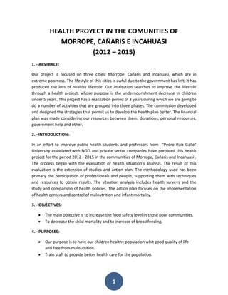 HEALTH PROYECT IN THE COMUNITIES OF
             MORROPE, CAÑARIS E INCAHUASI
                     (2012 – 2015)
1. - ABSTRACT:

Our project is focused on three cities: Morrope, Cañaris and Incahuasi, which are in
extreme poorness. The lifestyle of this cities is awful due to the government has left; It has
produced the loss of healthy lifestyle. Our institution searches to improve the lifestyle
through a health project, whose purpose is the undernourishment decrease in children
under 5 years. This project has a realization period of 3 years during which we are going to
do a number of activities that are grouped into three phases. The commission developed
and designed the strategies that permit us to develop the health plan better. The financial
plan was made considering our resources between them: donations, personal resources,
government help and other.

2. –INTRODUCTION:

In an effort to improve public health students and professors from "Pedro Ruiz Gallo"
University associated with NGO and private sector companies have prepared this health
project for the period 2012 - 2015 in the communities of Morrope, Cañaris and Incahuasi .
The process began with the evaluation of health situation’s analysis. The result of this
evaluation is the extension of studies and action plan. The methodology used has been
primacy the participation of professionals and people, supporting them with techniques
and resources to obtain results. The situation analysis includes health surveys and the
study and comparison of health policies. The action plan focuses on the implementation
of health centers and control of malnutrition and infant mortality.

3. - OBJECTIVES:

       The main objective is to increase the food safety level in those poor communities.
       To decrease the child mortality and to increase of breastfeeding.

4. - PURPOSES:

       Our purpose is to have our children healthy population whit good quality of life
       and free from malnutrition.
       Train staff to provide better health care for the population.




                                              1
 