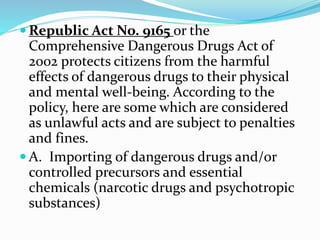  Republic Act No. 9165 or the
Comprehensive Dangerous Drugs Act of
2002 protects citizens from the harmful
effects of dangerous drugs to their physical
and mental well-being. According to the
policy, here are some which are considered
as unlawful acts and are subject to penalties
and fines.
 A. Importing of dangerous drugs and/or
controlled precursors and essential
chemicals (narcotic drugs and psychotropic
substances)
 
