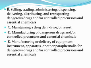  B. Selling, trading, administering, dispensing,
delivering, distributing, and transporting
dangerous drugs and/or controlled precursors and
essential chemicals
 C. Maintaining a drug den, drive, or resort
 D. Manufacturing of dangerous drugs and/or
controlled precursors and essential chemicals
 E. Manufacturing or delivery of equipment,
instrument, apparatus, or other paraphernalia for
dangerous drugs and/or controlled precursors and
essential chemicals
 