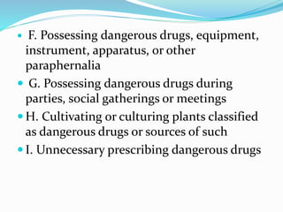  F. Possessing dangerous drugs, equipment,
instrument, apparatus, or other
paraphernalia
 G. Possessing dangerous drugs during
parties, social gatherings or meetings
 H. Cultivating or culturing plants classified
as dangerous drugs or sources of such
 I. Unnecessary prescribing dangerous drugs
 