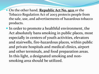 On the other hand, Republic Act No. 9211 or the
Tobacco Regulation Act of 2003 protects people from
the sale, use, and advertisements of hazardous tobacco
products.
 In order to promote a healthful environment, the
Act absolutely bans smoking in public places, most
especially in centers of youth activities, elevators
and stairwells, fire-hazardous places, within public
and private hospitals and medical clinics, airport
and other terminals, and food preparation areas.
In this light, a designated smoking and non-
smoking area should be utilized.
 
