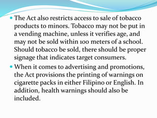  The Act also restricts access to sale of tobacco
products to minors. Tobacco may not be put in
a vending machine, unless it verifies age, and
may not be sold within 100 meters of a school.
Should tobacco be sold, there should be proper
signage that indicates target consumers.
 When it comes to advertising and promotions,
the Act provisions the printing of warnings on
cigarette packs in either Filipino or English. In
addition, health warnings should also be
included.
 