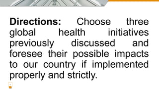 Directions: Choose three
global health initiatives
previously discussed and
foresee their possible impacts
to our country if implemented
properly and strictly.
1
 