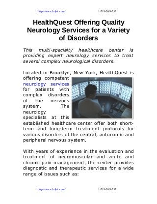http://www.hqbk.com/ 1-718-769-2521
HealthQuest Offering Quality
Neurology Services for a Variety
of Disorders
This multi-specialty healthcare center is
providing expert neurology services to treat
several complex neurological disorders.
Located in Brooklyn, New York, HealthQuest is
offering competent
neurology services
for patients with
complex disorders
of the nervous
system. The
neurology
specialists at this
established healthcare center offer both short-
term and long-term treatment protocols for
various disorders of the central, autonomic and
peripheral nervous system.
With years of experience in the evaluation and
treatment of neuromuscular and acute and
chronic pain management, the center provides
diagnostic and therapeutic services for a wide
range of issues such as:
http://www.hqbk.com/ 1-718-769-2521
 