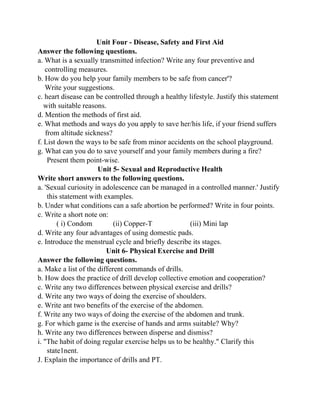 Unit Four - Disease, Safety and First Aid
Answer the following questions.
a. What is a sexually transmitted infection? Write any four preventive and
controlling measures.
b. How do you help your family members to be safe from cancer'?
Write your suggestions.
c. heart disease can be controlled through a healthy lifestyle. Justify this statement
with suitable reasons.
d. Mention the methods of first aid.
e. What methods and ways do you apply to save her/his life, if your friend suffers
from altitude sickness?
f. List down the ways to be safe from minor accidents on the school playground.
g. What can you do to save yourself and your family members during a fire?
Present them point-wise.
Unit 5- Sexual and Reproductive Health
Write short answers to the following questions.
a. 'Sexual curiosity in adolescence can be managed in a controlled manner.' Justify
this statement with examples.
b. Under what conditions can a safe abortion be performed? Write in four points.
c. Write a short note on:
( i) Condom (ii) Copper-T (iii) Mini lap
d. Write any four advantages of using domestic pads.
e. Introduce the menstrual cycle and briefly describe its stages.
Unit 6- Physical Exercise and Drill
Answer the following questions.
a. Make a list of the different commands of drills.
b. How does the practice of drill develop collective emotion and cooperation?
c. Write any two differences between physical exercise and drills?
d. Write any two ways of doing the exercise of shoulders.
e. Write ant two benefits of the exercise of the abdomen.
f. Write any two ways of doing the exercise of the abdomen and trunk.
g. For which game is the exercise of hands and arms suitable? Why?
h. Write any two differences between disperse and dismiss?
i. "The habit of doing regular exercise helps us to be healthy." Clarify this
state1nent.
J. Explain the importance of drills and PT.
 