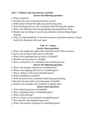 Unit : 7 Athletics and Adventurous Activities
Answer the following questions.
a. What is athletics?
b. Introduce the ways of passing the baton in brief.
c. Differentiate between the high jump and the long jump.
d. Write the things that are to be considered while throwing the shotput.
e. What is the difference between paragliding and parachuting? Write.
f. Mention any two things we need to pay attention to before doing bungee
jumping.
g. There is a high probability of adventurous games and sports tourism in Nepal.
Justify this statement with your logics.
Unit : 8 – Games
Answer these questions:
a. What is the length and width of the volleyball court? Write in meters.
b. Na1ne any two basic skills used in volleyball.
c. When is the underhand service used in volleyball'?
d. Mention any four rules of volleyball.
e. Draw a neat picture of a volleyball court including the net.
Answer the following questions.
a. What is the number of players in a football team?
b. When is the trapping skill used in a football game'?
c. Why is offensive skill used in football games?
d. What is dribbling in football'?
e. Write the points to be considered while doing goal keeping.
f. Describe the main skills used in the game of football.
g. Explain with examples why football is a popular sport.
Answer these questions.
a. Write about bounce pass in basketball.
b. Why is dribbling done in a basketball game?
c. What is ball shooting?
d. How is winner or loser decided in basketball game?
f. How long does the basketball game last?
g. What is the nun1ber of players in a basketball game?
 