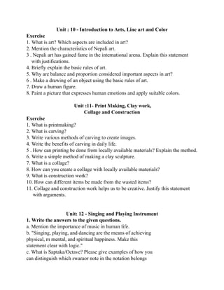 Unit : 10 - Introduction to Arts, Line art and Color
Exercise
1. What is art? Which aspects are included in art?
2. Mention the characteristics of Nepali art.
3 . Nepali art has gained fame in the international arena. Explain this statement
with justifications.
4. Briefly explain the basic rules of art.
5. Why are balance and proportion considered important aspects in art?
6 . Make a drawing of an object using the basic rules of art.
7. Draw a human figure.
8. Paint a picture that expresses human emotions and apply suitable colors.
Unit :11- Print Making, Clay work,
Collage and Construction
Exercise
1. What is printmaking?
2. What is carving?
3. Write various methods of carving to create images.
4. Write the benefits of carving in daily life.
5 . How can printing be done from locally available materials? Explain the method.
6. Write a simple method of making a clay sculpture.
7. What is a collage?
8. How can you create a collage with locally available materials?
9. What is construction work?
10. How can different items be made from the wasted items?
11. Collage and construction work helps us to be creative. Justify this statement
with arguments.
Unit: 12 - Singing and Playing Instrument
1. Write the answers to the given questions.
a. Mention the importance of music in human life.
b. "Singing, playing, and dancing are the means of achieving
physical, m mental, and spiritual happiness. Make this
statement clear with logic."
c. What is Saptaka/Octave? Please give examples of how you
can distinguish which swaraor note in the notation belongs
 