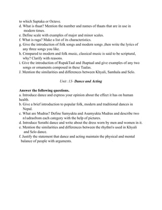 to which Saptaka or Octave.
d. What is thaat? Mention the number and names of thaats that are in use in
modern times.
e. Define scale with examples of major and minor scales.
f. What is raga? Make a list of its characteristics.
g. Give the introduction of folk songs and modern songs ,then write the lyrics of
any three songs you like.
h. Cmnpared to modern and folk music, classical music is said to be scriptural,
why? Clarify with reasons.
i. Give the introduction of RupakTaal and Jhaptaal and give examples of any two
songs or ornaments composed in these Taalas.
J. Mention the similarities and differences between Khyali, Samhala and Selo.
Unit :13- Dance and Acting
Answer the following questions.
a. Introduce dance and express your opinion about the effect it has on human
health.
b. Give a brief introduction to popular folk, modern and traditional dances in
Nepal.
c. What are Mudras? Define Samyukta and Asamyukta Mudras and describe two
n1udrasfrom each category with the help of pictures.
d. Introduce Sorathi dance and write about the dress worn by men and women in it.
e. Mention the similarities and differences between the rhythn1s used in Khyali
and Selo dance.
f. Justify the statement that dance and acting maintain the physical and mental
balance of people with arguments.
 