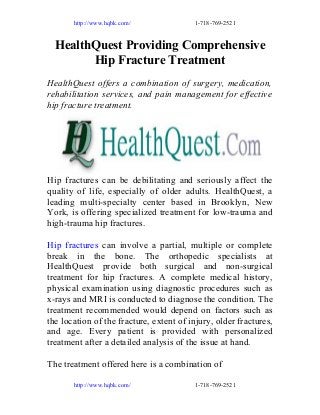 http://www.hqbk.com/

1-718-769-2521

HealthQuest Providing Comprehensive
Hip Fracture Treatment
HealthQuest offers a combination of surgery, medication,
rehabilitation services, and pain management for effective
hip fracture treatment.

Hip fractures can be debilitating and seriously affect the
quality of life, especially of older adults. HealthQuest, a
leading multi-specialty center based in Brooklyn, New
York, is offering specialized treatment for low-trauma and
high-trauma hip fractures.
Hip fractures can involve a partial, multiple or complete
break in the bone. The orthopedic specialists at
HealthQuest provide both surgical and non-surgical
treatment for hip fractures. A complete medical history,
physical examination using diagnostic procedures such as
x-rays and MRI is conducted to diagnose the condition. The
treatment recommended would depend on factors such as
the location of the fracture, extent of injury, older fractures,
and age. Every patient is provided with personalized
treatment after a detailed analysis of the issue at hand.
The treatment offered here is a combination of
http://www.hqbk.com/

1-718-769-2521

 