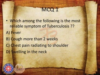MCQ 1
• Which among the following is the most
reliable symptom of Tuberculosis ??
A) Fever
B) Cough more than 2 weeks
C) Chest pain radiating to shoulder
D) Swelling in the neck
 