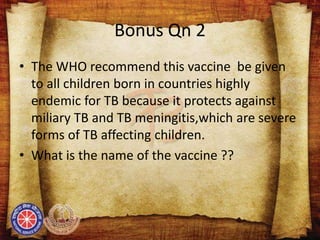 Bonus Qn 2
• The WHO recommend this vaccine be given
to all children born in countries highly
endemic for TB because it protects against
miliary TB and TB meningitis,which are severe
forms of TB affecting children.
• What is the name of the vaccine ??
 