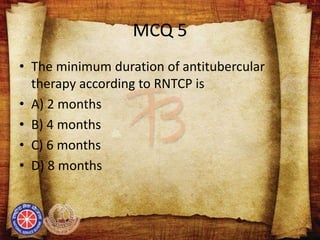 MCQ 5
• The minimum duration of antitubercular
therapy according to RNTCP is
• A) 2 months
• B) 4 months
• C) 6 months
• D) 8 months
 