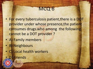MCQ 6
• For every tuberculosis patient,there is a DOT
provider under whose presence,the patient
consumes drugs.who among the following
cannot be a DOT provider ?
• A) Family members
• B) Neighbours
• C) Local health workers
• D) Friends
 