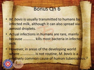 Bonus Qn 6
• M. bovis is usually transmitted to humans by
infected milk, although it can also spread via
aerosol droplets.
• Actual infections in humans are rare, mainly
because …………. kills most bacteria in infected
milk
• However, in areas of the developing world
where ……………. is not routine, M. bovis is a
relatively common cause of human tuberculosis.[3
 