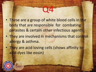 Q4
• These are a group of white blood cells in the
body that are responsible for combating
parasites & certain other infectious agents.
• They are involved in mechanisms that control
allergy & asthma.
• They are acid loving cells (shows affinity to
acid dyes like eosin)
 