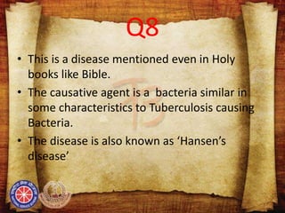 Q8
• This is a disease mentioned even in Holy
books like Bible.
• The causative agent is a bacteria similar in
some characteristics to Tuberculosis causing
Bacteria.
• The disease is also known as ‘Hansen’s
disease’
 