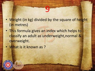 9
• Weight (in kg) divided by the square of height
(in metres)
• This formula gives an index which helps to
classify an adult as underweight,normal &
overweight.
• What is it known as ?
 