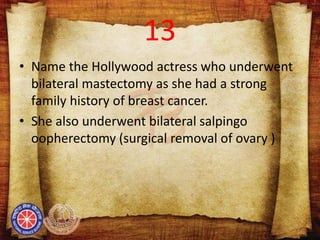 13
• Name the Hollywood actress who underwent
bilateral mastectomy as she had a strong
family history of breast cancer.
• She also underwent bilateral salpingo
oopherectomy (surgical removal of ovary )
 