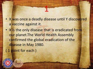 1
• X was once a deadly disease until Y discovered
a vaccine against it.
• X is the only disease that is eradicated from
our planet.The World Health Assembly
confirmed the global eradication of the
disease in May 1980.
( 1 point for each )
 