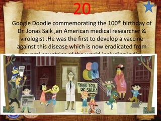 20
Google Doodle commemorating the 100th birthday of
Dr. Jonas Salk ,an American medical researcher &
virologist .He was the first to develop a vaccine
against this disease which is now eradicated from
several countries of the world,including India.
 