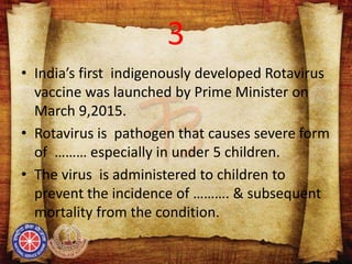 3
• India’s first indigenously developed Rotavirus
vaccine was launched by Prime Minister on
March 9,2015.
• Rotavirus is pathogen that causes severe form
of ……… especially in under 5 children.
• The virus is administered to children to
prevent the incidence of ………. & subsequent
mortality from the condition.
 