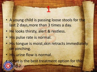 1
• A young child is passing loose stools for the
last 2 days,more than 3 times a day.
• He looks thirsty, alert & restless.
• His pulse rate is normal.
• His tongue is moist,skin retracts immediately
on pinching.
• His urine flow is normal.
• What is the best treatment option for this
child ?
 