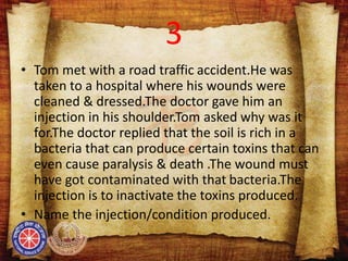 3
• Tom met with a road traffic accident.He was
taken to a hospital where his wounds were
cleaned & dressed.The doctor gave him an
injection in his shoulder.Tom asked why was it
for.The doctor replied that the soil is rich in a
bacteria that can produce certain toxins that can
even cause paralysis & death .The wound must
have got contaminated with that bacteria.The
injection is to inactivate the toxins produced.
• Name the injection/condition produced.
 