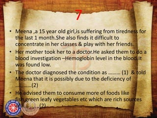 7
• Meena ,a 15 year old girl,is suffering from tiredness for
the last 1 month.She also finds it difficult to
concentrate in her classes & play with her friends.
• Her mother took her to a doctor.He asked them to do a
blood investigation –Hemoglobin level in the blood.It
was found low.
• The doctor diagnosed the condition as ……… (1) & told
Meena that it is possibly due to the deficiency of
…………(2)
• He advised them to consume more of foods like
fish,green leafy vegetables etc which are rich sources
of ………….(2)
 