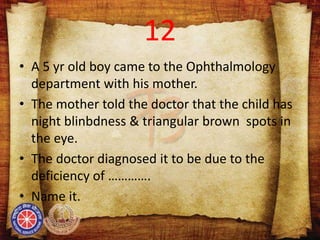 12
• A 5 yr old boy came to the Ophthalmology
department with his mother.
• The mother told the doctor that the child has
night blinbdness & triangular brown spots in
the eye.
• The doctor diagnosed it to be due to the
deficiency of ………….
• Name it.
 