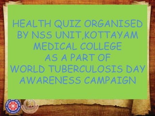 HEALTH QUIZ ORGANISED
BY NSS UNIT,KOTTAYAM
MEDICAL COLLEGE
AS A PART OF
WORLD TUBERCULOSIS DAY
AWARENESS CAMPAIGN
 