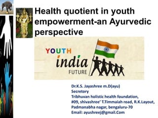 Health quotient in youth
empowerment-an Ayurvedic
perspective
Dr.K.S. Jayashree m.D(ayu)
Secretory
Tribhuvan holistic health foundation,
#09, shivashree’ T.Timmaiah road, R.K.Layout,
Padmanabha nagar, bengaluru-70
Email: ayushreej@gmail.Com
 